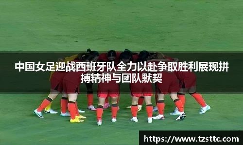 中国女足迎战西班牙队全力以赴争取胜利展现拼搏精神与团队默契