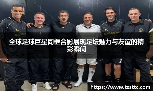 全球足球巨星同框合影展现足坛魅力与友谊的精彩瞬间